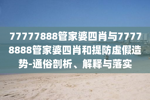 77777888管家婆四肖与77778888管家婆四肖和提防虚假造势-通俗剖析、解释与落实
